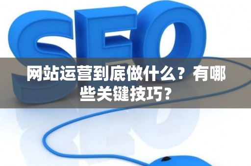 网站运营到底做什么？有哪些关键技巧？