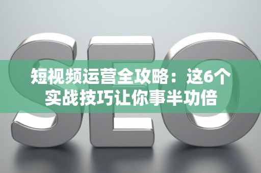 短视频运营全攻略：这6个实战技巧让你事半功倍